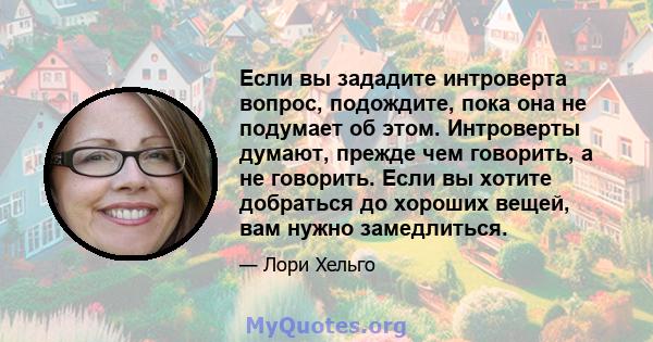 Если вы зададите интроверта вопрос, подождите, пока она не подумает об этом. Интроверты думают, прежде чем говорить, а не говорить. Если вы хотите добраться до хороших вещей, вам нужно замедлиться.