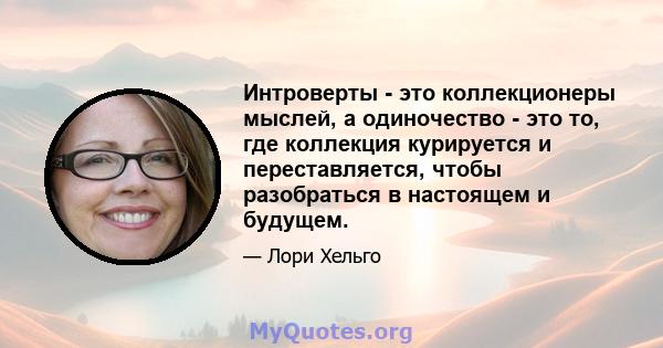 Интроверты - это коллекционеры мыслей, а одиночество - это то, где коллекция курируется и переставляется, чтобы разобраться в настоящем и будущем.