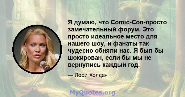 Я думаю, что Comic-Con-просто замечательный форум. Это просто идеальное место для нашего шоу, и фанаты так чудесно обняли нас. Я был бы шокирован, если бы мы не вернулись каждый год.