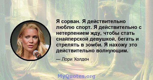 Я сорван. Я действительно люблю спорт. Я действительно с нетерпением жду, чтобы стать снайперской девушкой, бегать и стрелять в зомби. Я нахожу это действительно волнующим.