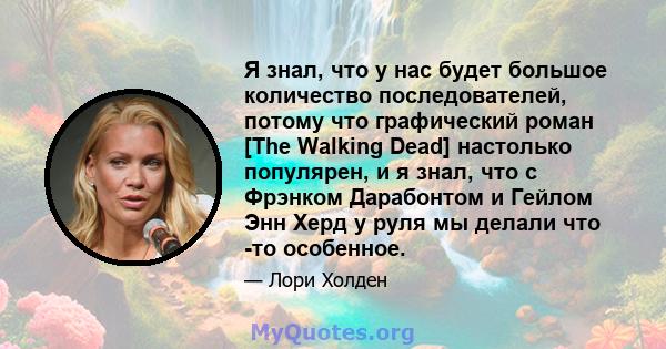 Я знал, что у нас будет большое количество последователей, потому что графический роман [The Walking Dead] настолько популярен, и я знал, что с Фрэнком Дарабонтом и Гейлом Энн Херд у руля мы делали что -то особенное.