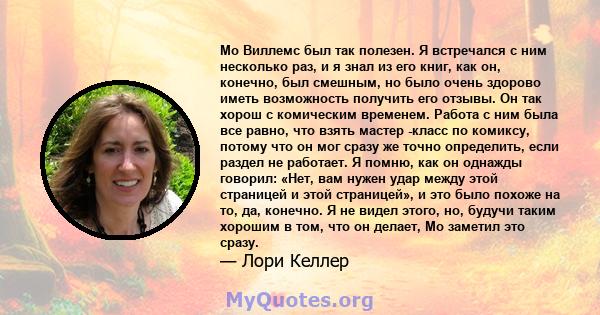 Мо Виллемс был так полезен. Я встречался с ним несколько раз, и я знал из его книг, как он, конечно, был смешным, но было очень здорово иметь возможность получить его отзывы. Он так хорош с комическим временем. Работа с 