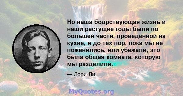 Но наша бодрствующая жизнь и наши растущие годы были по большей части, проведенной на кухне, и до тех пор, пока мы не поженились, или убежали, это была общая комната, которую мы разделили.