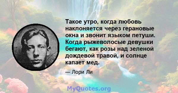 Такое утро, когда любовь наклоняется через герановые окна и звонит языком петуши. Когда рыжеволосые девушки бегают, как розы над зеленой дождевой травой, и солнце капает мед.