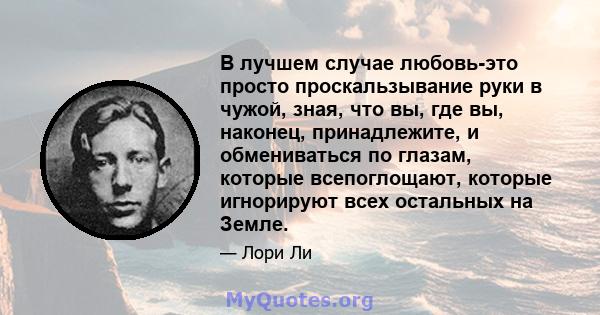 В лучшем случае любовь-это просто проскальзывание руки в чужой, зная, что вы, где вы, наконец, принадлежите, и обмениваться по глазам, которые всепоглощают, которые игнорируют всех остальных на Земле.