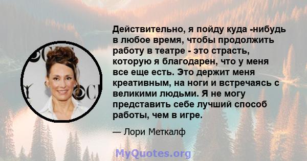 Действительно, я пойду куда -нибудь в любое время, чтобы продолжить работу в театре - это страсть, которую я благодарен, что у меня все еще есть. Это держит меня креативным, на ноги и встречаясь с великими людьми. Я не