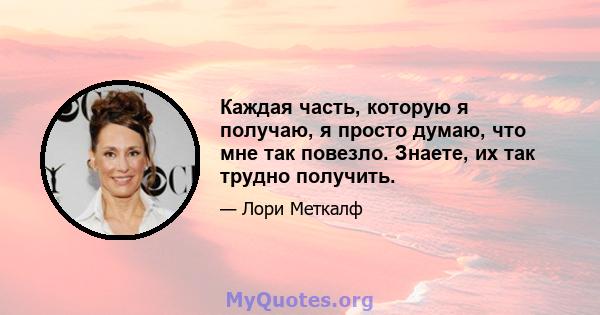 Каждая часть, которую я получаю, я просто думаю, что мне так повезло. Знаете, их так трудно получить.