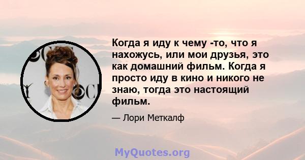 Когда я иду к чему -то, что я нахожусь, или мои друзья, это как домашний фильм. Когда я просто иду в кино и никого не знаю, тогда это настоящий фильм.