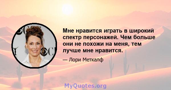 Мне нравится играть в широкий спектр персонажей. Чем больше они не похожи на меня, тем лучше мне нравится.