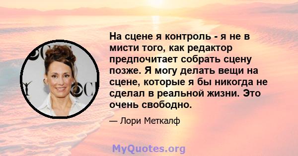 На сцене я контроль - я не в мисти того, как редактор предпочитает собрать сцену позже. Я могу делать вещи на сцене, которые я бы никогда не сделал в реальной жизни. Это очень свободно.