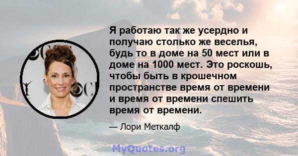 Я работаю так же усердно и получаю столько же веселья, будь то в доме на 50 мест или в доме на 1000 мест. Это роскошь, чтобы быть в крошечном пространстве время от времени и время от времени спешить время от времени.