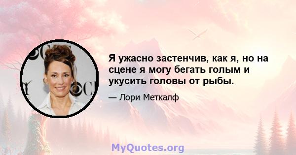 Я ужасно застенчив, как я, но на сцене я могу бегать голым и укусить головы от рыбы.