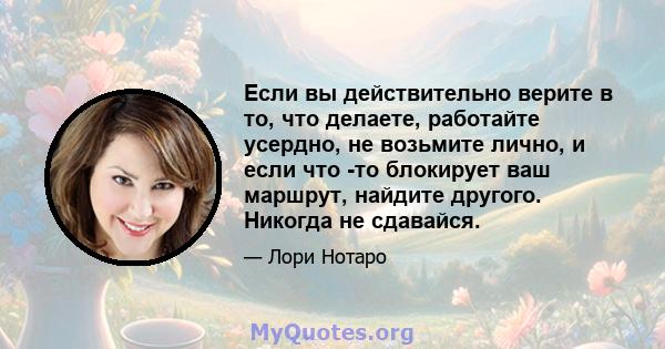 Если вы действительно верите в то, что делаете, работайте усердно, не возьмите лично, и если что -то блокирует ваш маршрут, найдите другого. Никогда не сдавайся.