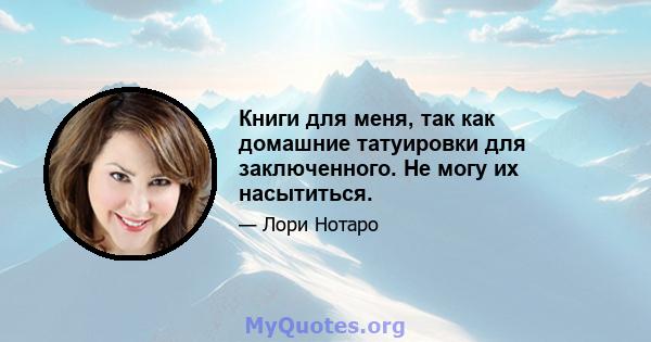 Книги для меня, так как домашние татуировки для заключенного. Не могу их насытиться.