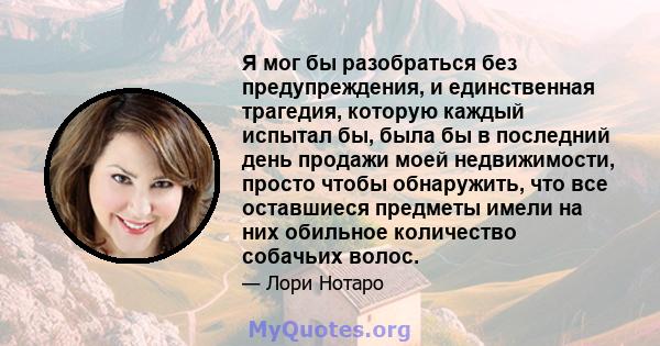 Я мог бы разобраться без предупреждения, и единственная трагедия, которую каждый испытал бы, была бы в последний день продажи моей недвижимости, просто чтобы обнаружить, что все оставшиеся предметы имели на них обильное 