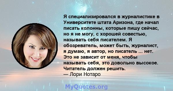 Я специализировался в журналистике в Университете штата Аризона, где начал писать колонны, которые пишу сейчас, но я не могу, с хорошей совестью, называть себя писателем. Я обозреватель, может быть, журналист, я думаю,