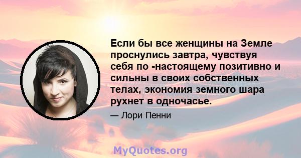 Если бы все женщины на Земле проснулись завтра, чувствуя себя по -настоящему позитивно и сильны в своих собственных телах, экономия земного шара рухнет в одночасье.