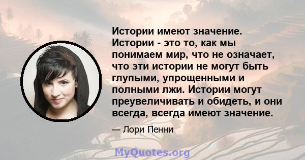 Истории имеют значение. Истории - это то, как мы понимаем мир, что не означает, что эти истории не могут быть глупыми, упрощенными и полными лжи. Истории могут преувеличивать и обидеть, и они всегда, всегда имеют