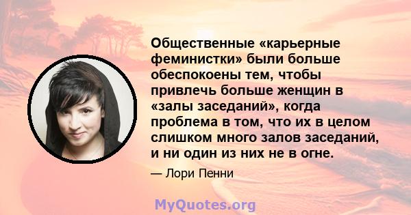 Общественные «карьерные феминистки» были больше обеспокоены тем, чтобы привлечь больше женщин в «залы заседаний», когда проблема в том, что их в целом слишком много залов заседаний, и ни один из них не в огне.