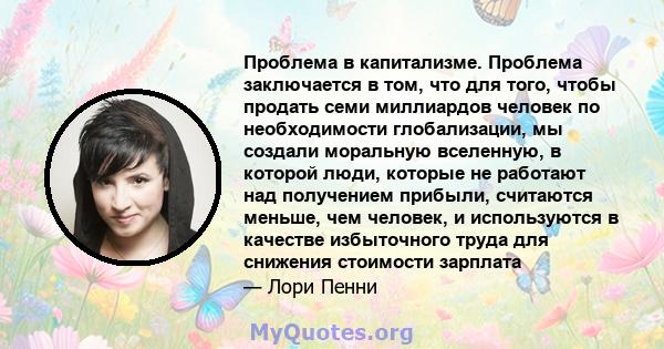 Проблема в капитализме. Проблема заключается в том, что для того, чтобы продать семи миллиардов человек по необходимости глобализации, мы создали моральную вселенную, в которой люди, которые не работают над получением