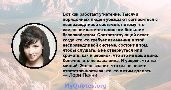 Вот как работает угнетение. Тысячи порядочных людей убеждают согласиться с несправедливой системой, потому что изменение кажется слишком большим беспокойством. Соответствующий ответ, когда кто -то требует изменения в