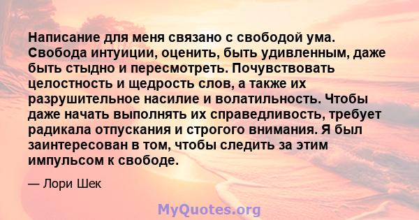 Написание для меня связано с свободой ума. Свобода интуиции, оценить, быть удивленным, даже быть стыдно и пересмотреть. Почувствовать целостность и щедрость слов, а также их разрушительное насилие и волатильность. Чтобы 