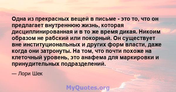 Одна из прекрасных вещей в письме - это то, что он предлагает внутреннюю жизнь, которая дисциплинированная и в то же время дикая. Никоим образом не рабский или покорный. Он существует вне институциональных и других форм 