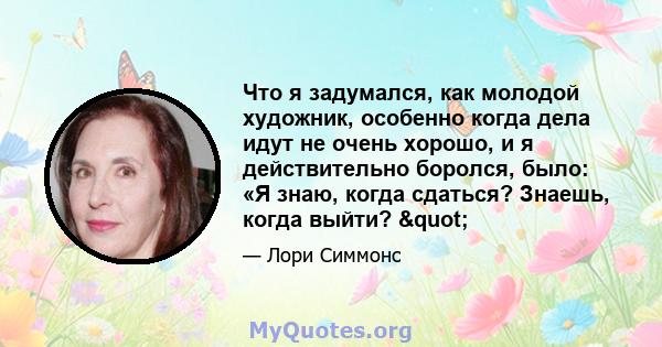 Что я задумался, как молодой художник, особенно когда дела идут не очень хорошо, и я действительно боролся, было: «Я знаю, когда сдаться? Знаешь, когда выйти? "