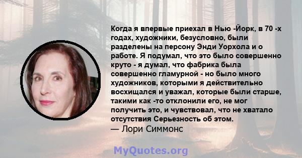 Когда я впервые приехал в Нью -Йорк, в 70 -х годах, художники, безусловно, были разделены на персону Энди Уорхола и о работе. Я подумал, что это было совершенно круто - я думал, что фабрика была совершенно гламурной -