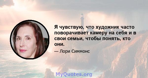 Я чувствую, что художник часто поворачивает камеру на себя и в свои семьи, чтобы понять, кто они.