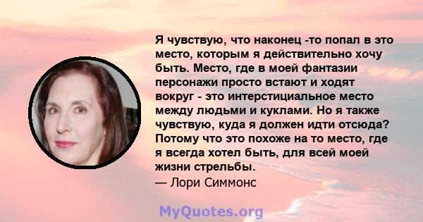 Я чувствую, что наконец -то попал в это место, которым я действительно хочу быть. Место, где в моей фантазии персонажи просто встают и ходят вокруг - это интерстициальное место между людьми и куклами. Но я также