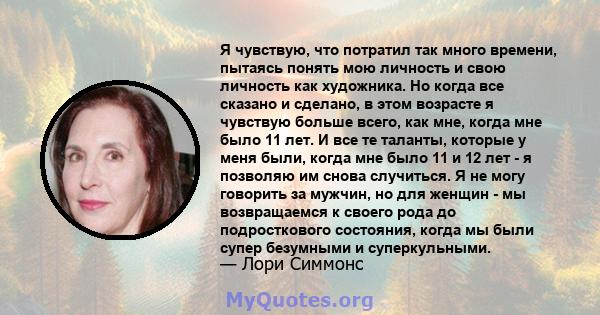 Я чувствую, что потратил так много времени, пытаясь понять мою личность и свою личность как художника. Но когда все сказано и сделано, в этом возрасте я чувствую больше всего, как мне, когда мне было 11 лет. И все те