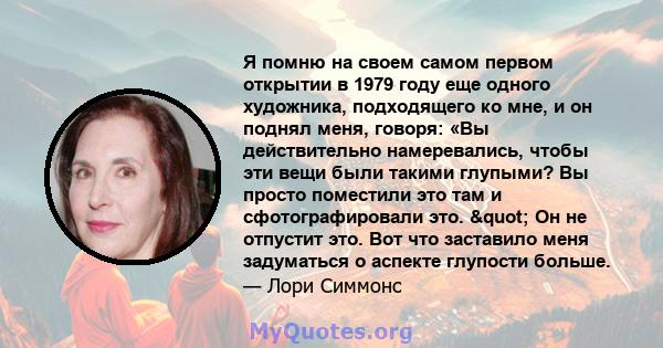 Я помню на своем самом первом открытии в 1979 году еще одного художника, подходящего ко мне, и он поднял меня, говоря: «Вы действительно намеревались, чтобы эти вещи были такими глупыми? Вы просто поместили это там и