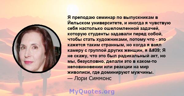 Я преподаю семинар по выпускникам в Йельском университете, и иногда я чувствую себя настолько ошеломленной задачей, которую студенты задавали перед собой, чтобы стать художниками, потому что - это кажется таким