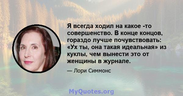 Я всегда ходил на какое -то совершенство. В конце концов, гораздо лучше почувствовать: «Ух ты, она такая идеальная» из куклы, чем вынести это от женщины в журнале.