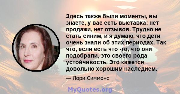 Здесь также были моменты, вы знаете, у вас есть выставка: нет продажи, нет отзывов. Трудно не стать синим, и я думаю, что дети очень знали об этих периодах. Так что, если есть что -то, что они подобрали, это своего рода 