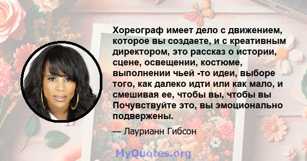 Хореограф имеет дело с движением, которое вы создаете, и с креативным директором, это рассказ о истории, сцене, освещении, костюме, выполнении чьей -то идеи, выборе того, как далеко идти или как мало, и смешивая ее,