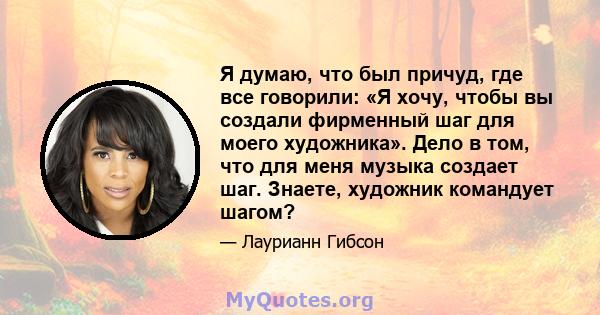 Я думаю, что был причуд, где все говорили: «Я хочу, чтобы вы создали фирменный шаг для моего художника». Дело в том, что для меня музыка создает шаг. Знаете, художник командует шагом?