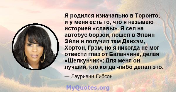 Я родился изначально в Торонто, и у меня есть то, что я называю историей «славы». Я сел на автобус борзой, пошел в Элвин Эйли и получил там Данхэм, Хортон, Грэм, но я никогда не мог отвести глаз от Баланчина, делая