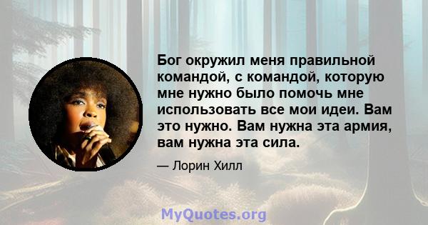 Бог окружил меня правильной командой, с командой, которую мне нужно было помочь мне использовать все мои идеи. Вам это нужно. Вам нужна эта армия, вам нужна эта сила.