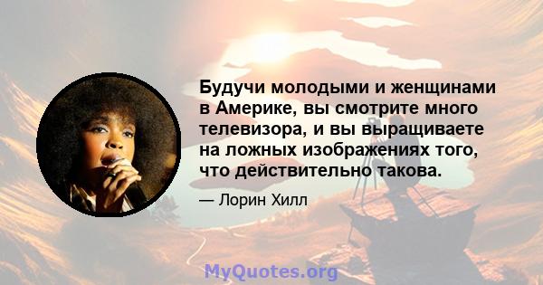 Будучи молодыми и женщинами в Америке, вы смотрите много телевизора, и вы выращиваете на ложных изображениях того, что действительно такова.