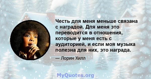 Честь для меня меньше связана с наградой. Для меня это переводится в отношения, которые у меня есть с аудиторией, и если моя музыка полезна для них, это награда.