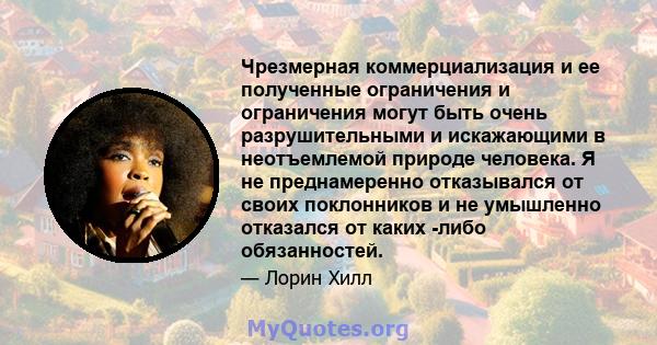 Чрезмерная коммерциализация и ее полученные ограничения и ограничения могут быть очень разрушительными и искажающими в неотъемлемой природе человека. Я не преднамеренно отказывался от своих поклонников и не умышленно