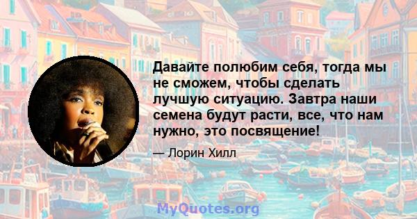 Давайте полюбим себя, тогда мы не сможем, чтобы сделать лучшую ситуацию. Завтра наши семена будут расти, все, что нам нужно, это посвящение!