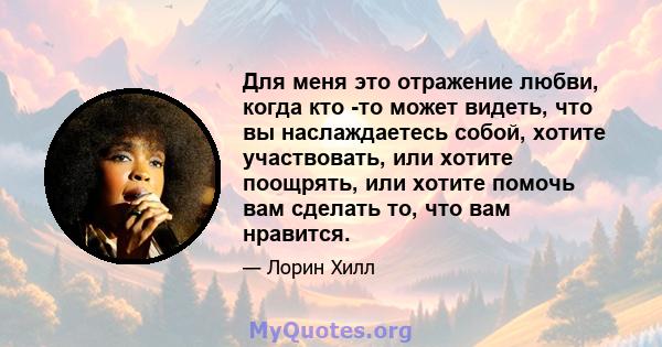 Для меня это отражение любви, когда кто -то может видеть, что вы наслаждаетесь собой, хотите участвовать, или хотите поощрять, или хотите помочь вам сделать то, что вам нравится.