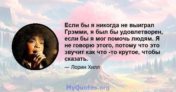 Если бы я никогда не выиграл Грэмми, я был бы удовлетворен, если бы я мог помочь людям. Я не говорю этого, потому что это звучит как что -то крутое, чтобы сказать.