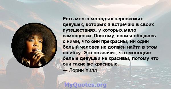 Есть много молодых чернокожих девушек, которых я встречаю в своих путешествиях, у которых мало самооценки. Поэтому, если я общаюсь с ними, что они прекрасны, ни один белый человек не должен найти в этом ошибку. Это не