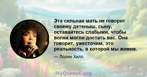 Эта сильная мать не говорит своему детеныш, сыну, оставайтесь слабыми, чтобы волки могли достать вас. Она говорит, ужесточим, это реальность, в которой мы живем.