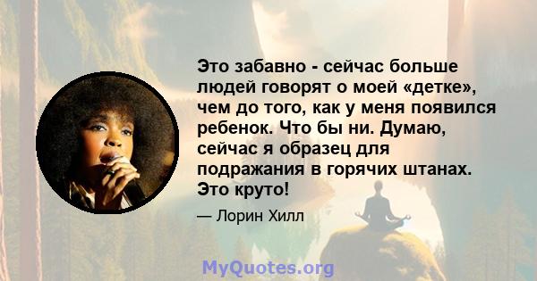 Это забавно - сейчас больше людей говорят о моей «детке», чем до того, как у меня появился ребенок. Что бы ни. Думаю, сейчас я образец для подражания в горячих штанах. Это круто!