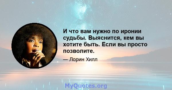 И что вам нужно по иронии судьбы. Выяснится, кем вы хотите быть. Если вы просто позволите.